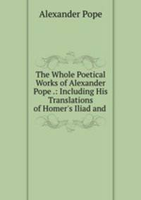 The Whole Poetical Works of Alexander Pope .: Including His Translations of Homer`s Iliad and .