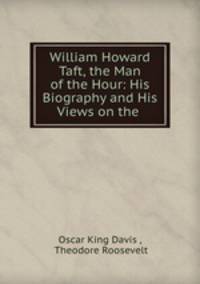William Howard Taft, the Man of the Hour: His Biography and His Views on the .