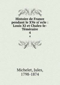 Histoire de France pendant le XVe si`ecle : Louis XI et Chales-le-Tmraire. 4
