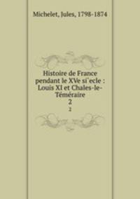 Histoire de France pendant le XVe si`ecle : Louis XI et Chales-le-Tmraire. 2