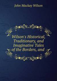 Wilson`s Historical, Traditionary, and Imaginative Tales of the Borders, and .