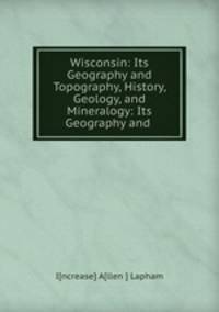 Wisconsin: Its Geography and Topography, History, Geology, and Mineralogy: Its Geography and .