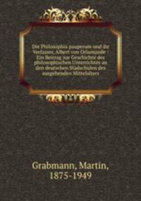 Die Philosophia pauperum und ihr Verfasser, Albert von Orlamnde : Ein Beitrag zur Geschichte des philosophischen Unterrichtes an den deutschen Stadschulen des ausgehenden Mittelalters