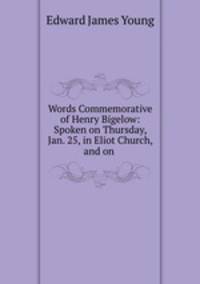 Words Commemorative of Henry Bigelow: Spoken on Thursday, Jan. 25, in Eliot Church, and on .