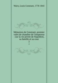 Mmoires de Constant, premier valet de chambre de l`empereur : sur la vie prive de Napolon, sa famille et sa cour. 2