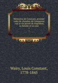 Mmoires de Constant, premier valet de chambre de l`empereur : sur la vie prive de Napolon, sa famille et sa cour. 1