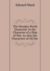 The Wooden World Dissected: In the Character of a Ship of War. As Also the Characters of All the .
