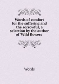 Words of comfort for the suffering and the sorrowful, a selection by the author of `Wild flowers .