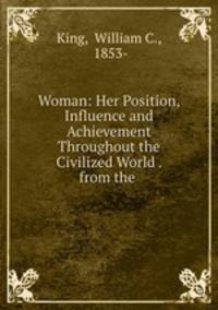 Woman: Her Position, Influence and Achievement Throughout the Civilized World . from the .