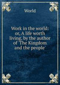 Work in the world: or, A life worth living, by the author of `The Kingdom and the people`.