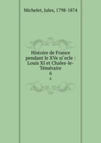 Histoire de France pendant le XVe si`ecle : Louis XI et Chales-le-Tmraire. 6