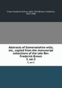 Abstracts of Somersetshire wills, etc., copied from the manuscript collections of the late Rev. Frederick Brown. 5, ser.5
