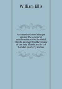 An examination of charges against the American missionaries at the Sandwich Islands as alleged in the voyage of the ship Blonde and in the London quarterly review