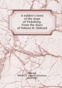 A soldier`s story of the siege of Vicksburg. From the diary of Osborn H. Oldroyd