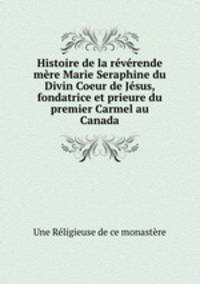Histoire de la rvrende mre Marie Seraphine du Divin Coeur de Jsus, fondatrice et prieure du premier Carmel au Canada