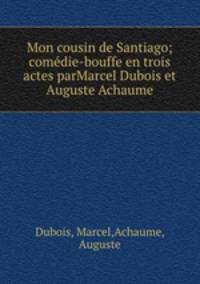 Mon cousin de Santiago; comdie-bouffe en trois actes parMarcel Dubois et Auguste Achaume