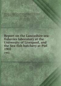 Report on the Lancashire sea-fisheries laboratory at the University of Liverpool, and the Sea-fish hatchery at Piel . 1902