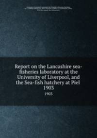 Report on the Lancashire sea-fisheries laboratory at the University of Liverpool, and the Sea-fish hatchery at Piel . 1903