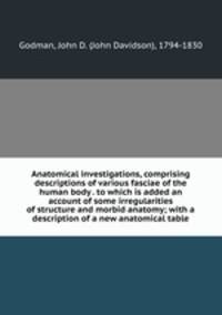 Anatomical investigations, comprising descriptions of various fasciae of the human body . to which is added an account of some irregularities of structure and morbid anatomy; with a description of a new anatomical table
