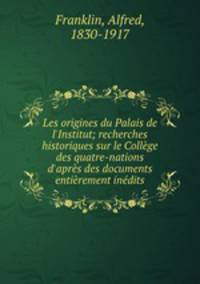 Les origines du Palais de l`Institut; recherches historiques sur le Collge des quatre-nations d`aprs des documents entirement indits