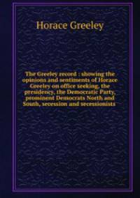 The Greeley record : showing the opinions and sentiments of Horace Greeley on office seeking, the presidency, the Democratic Party, prominent Democrats North and South, secession and secessionists