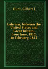 Late war, between the United States and Great Britain, from June, 1812, to February, 1815