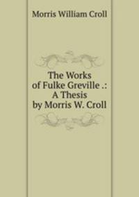 The Works of Fulke Greville .: A Thesis by Morris W. Croll