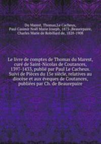 Le livre de comptes de Thomas du Marest, cur de Saint-Nicolas de Coutances, 1397-1433, publi par Paul Le Cacheux. Suivi de Pices du 15e sicle, relatives au diocse et aux veques de Coutances, publies par Ch. de Beaurepaire