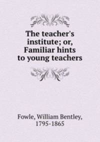 The teacher`s institute; or, Familiar hints to young teachers