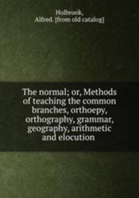 The normal; or, Methods of teaching the common branches, orthoepy, orthography, grammar, geography, arithmetic and elocution