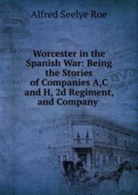 Worcester in the Spanish War: Being the Stories of Companies A,C and H, 2d Regiment, and Company .