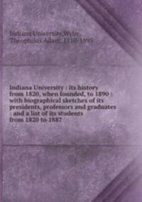 Indiana University : its history from 1820, when founded, to 1890 : with biographical sketches of its presidents, professors and graduates : and a list of its students from 1820 to 1887