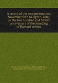 A record of the commemoration, November fifth to eighth, 1886, on the two hundred and fiftieth anniversary of the founding of Harvard college