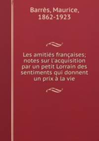 Les amitis franaises; notes sur l`acquisition par un petit Lorrain des sentiments qui donnent un prix la vie