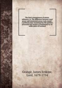 The fatal consequences of minist. influence, or, The difference between royal power and ministerial power truly stated : a political essay occasioned by the petition presented last session of Parliament by six noble peers of Scotland