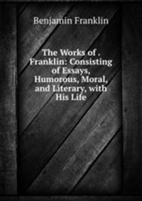 The Works of . Franklin: Consisting of Essays, Humorous, Moral, and Literary, with His Life
