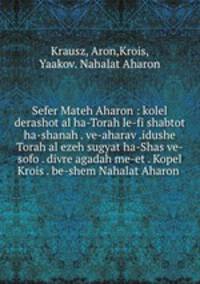 Sefer Mateh Aharon : kolel derashot al ha-Torah le-fi shabtot ha-shanah . ve-aharav .idushe Torah al ezeh sugyat ha-Shas ve-sofo . divre agadah me-et . Kopel Krois . be-shem Nahalat Aharon .