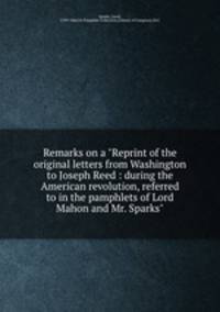 Remarks on a "Reprint of the original letters from Washington to Joseph Reed : during the American revolution, referred to in the pamphlets of Lord Mahon and Mr. Sparks"