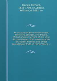 An account of the convincement, exercises, services, and travels, of that ancient servant of the Lord, Richard Davies. With some relation of ancient Friends, and of the spreading of truth in North Wales, &c