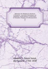 Mmoires de Madame la duchesse d`Abrants : souvenirs historiques sur Napolon, la Rvolution, le Directoire, le Consulat, l`Empire et la Restauration. 10