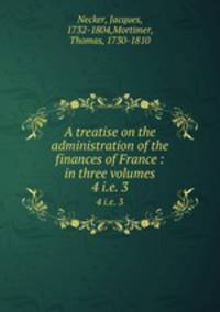 A treatise on the administration of the finances of France : in three volumes. 4 i.e. 3