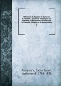 Mmoires de Madame la duchesse d`Abrants : souvenirs historiques sur Napolon, la Rvolution, le Directoire, le Consulat, l`Empire et la Restauration. 6