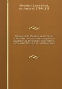 Mmoires de Madame la duchesse d`Abrants : souvenirs historiques sur Napolon, la Rvolution, le Directoire, le Consulat, l`Empire et la Restauration. 1