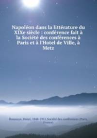 Napolon dans la littrature du XIXe sicle : confrence fait la Socit des confrences Paris et l`Hotel de Ville, Metz