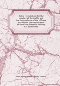 Rules & regulations for the conduct of the traffic and for the guidance of the officers & servants in the employment of the Great Western Railway Co. microform