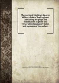 The works of His Grace George Villiers, duke of Buckingham. Containing his plays and miscellanies in prose and verse, with explanatory notes and memoirs of the author