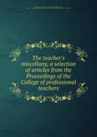 The teacher`s miscellany, a selection of articles from the Proceedings of the College of professional teachers