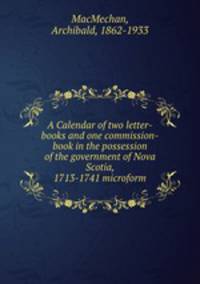 A Calendar of two letter-books and one commission-book in the possession of the government of Nova Scotia, 1713-1741 microform