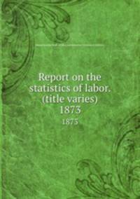 Report on the statistics of labor. (title varies). 1873