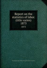 Report on the statistics of labor. (title varies). 1875